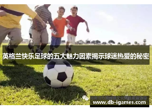 英格兰快乐足球的五大魅力因素揭示球迷热爱的秘密 英格兰快乐足球的五大魅力因素揭示球迷热爱的秘密