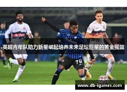 英超青年队助力新星崛起培养未来足坛巨星的黄金摇篮 英超青年队助力新星崛起培养未来足坛巨星的黄金摇篮