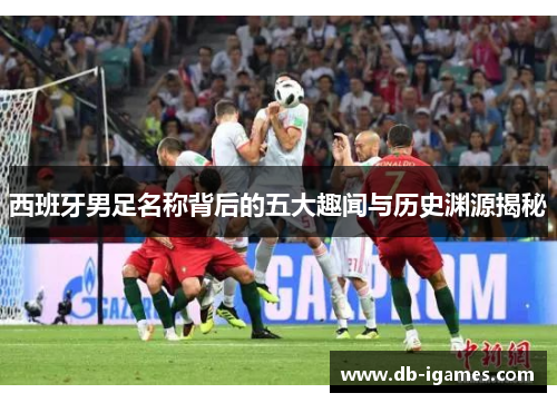 西班牙男足名称背后的五大趣闻与历史渊源揭秘 西班牙男足名称背后的五大趣闻与历史渊源揭秘