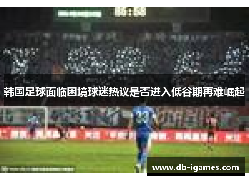 韩国足球面临困境球迷热议是否进入低谷期再难崛起