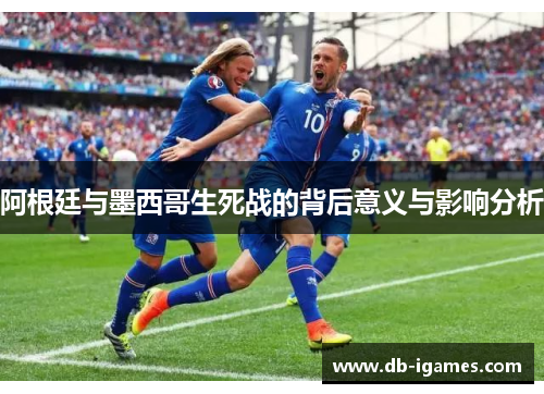 阿根廷与墨西哥生死战的背后意义与影响分析 阿根廷与墨西哥生死战的背后意义与影响分析
