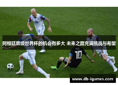 阿根廷晋级世界杯的机会有多大 未来之路充满挑战与希望 阿根廷晋级世界杯的机会有多大 未来之路充满挑战与希望