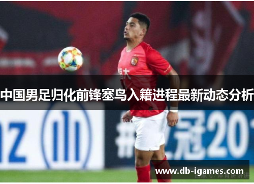中国男足归化前锋塞鸟入籍进程最新动态分析 中国男足归化前锋塞鸟入籍进程最新动态分析